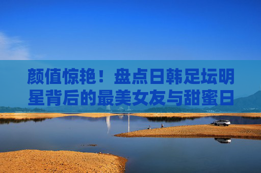 颜值惊艳!盘点日韩足坛明星背后的最美女友与甜蜜日常