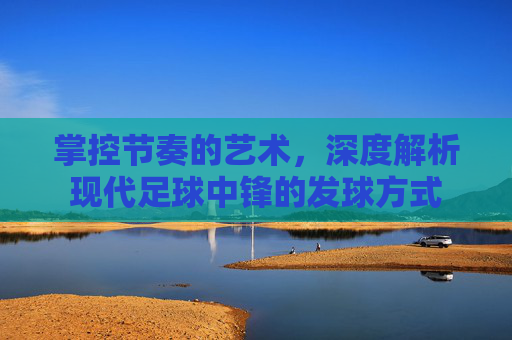 掌控节奏的艺术，深度解析现代足球中锋的发球方式