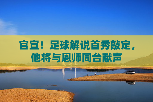 官宣！足球解说首秀敲定，他将与恩师同台献声