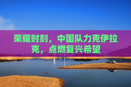 荣耀时刻，中国队力克伊拉克，点燃复兴希望
