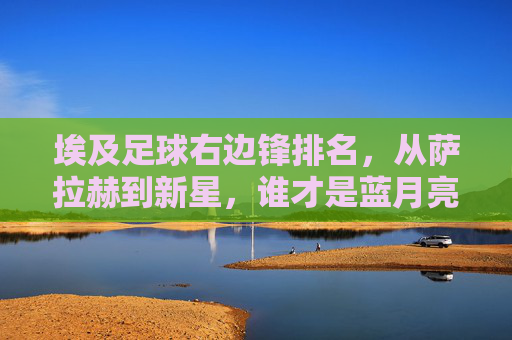 埃及足球右边锋排名，从萨拉赫到新星，谁才是蓝月亮锋线最锋利的利刃？