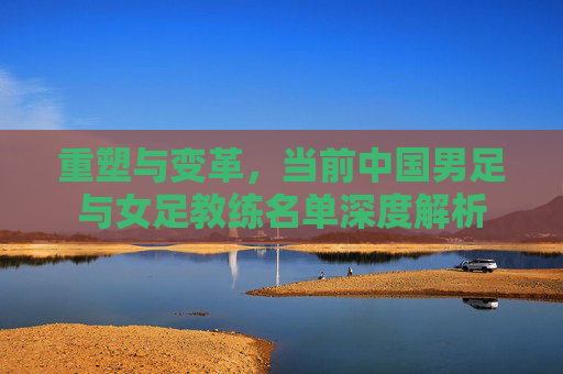 重塑与变革,当前中国男足与女足教练名单深度解析
