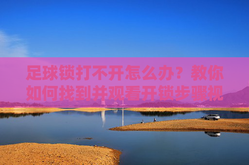 足球锁打不开怎么办?教你如何找到并观看开锁步骤视频教程