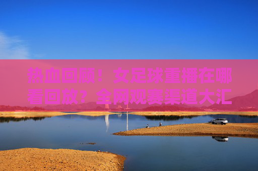 热血回顾!女足球重播在哪看回放?全网观赛渠道大汇总