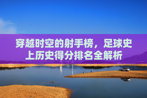 穿越时空的射手榜,足球史上历史得分排名全解析