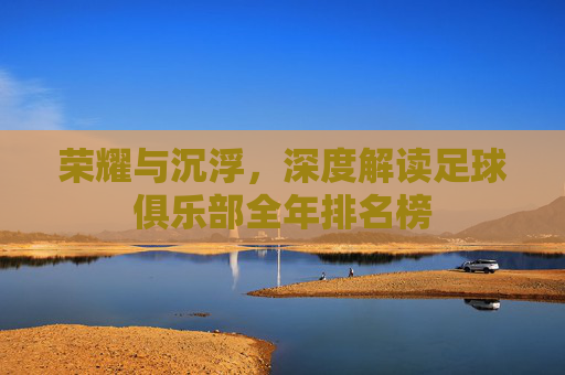 荣耀与沉浮，深度解读足球俱乐部全年排名榜