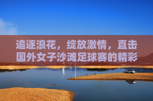 追逐浪花，绽放激情，直击国外女子沙滩足球赛的精彩瞬间