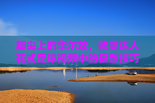 脚尖上的华尔兹,欧美达人花式足球视频中的极致技巧与艺术