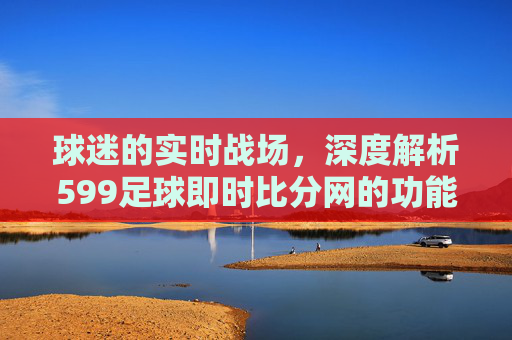 球迷的实时战场，深度解析599足球即时比分网的功能与体验