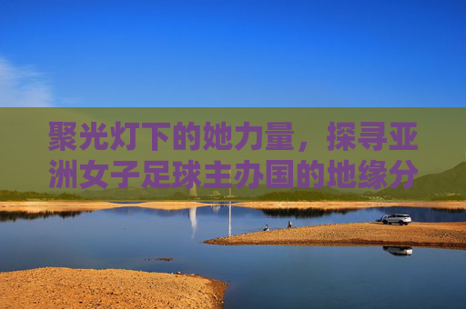 聚光灯下的她力量,探寻亚洲女子足球主办国的地缘分布与未来展望