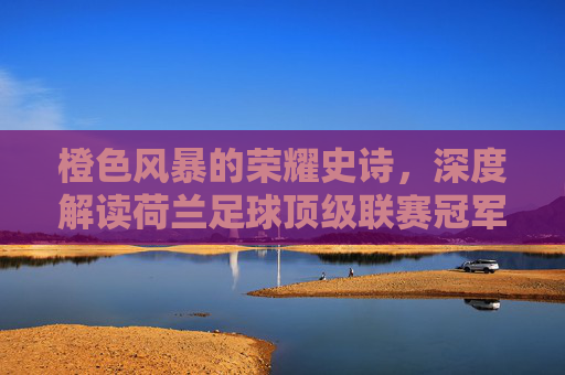橙色风暴的荣耀史诗，深度解读荷兰足球顶级联赛冠军的辉煌与传承