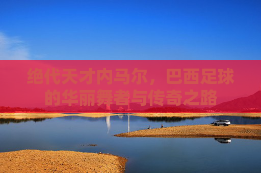 绝代天才内马尔，巴西足球的华丽舞者与传奇之路