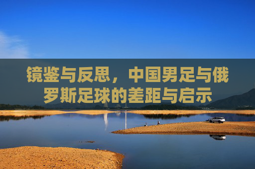 镜鉴与反思，中国男足与俄罗斯足球的差距与启示