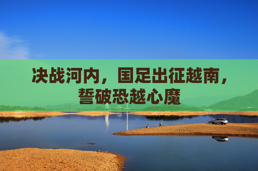 决战河内，国足出征越南，誓破恐越心魔