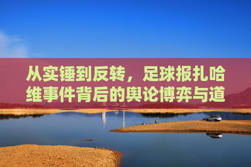 从实锤到反转,足球报扎哈维事件背后的舆论博弈与道德反思