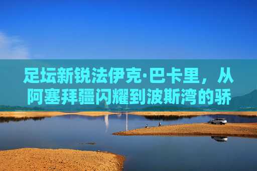 足坛新锐法伊克·巴卡里，从阿塞拜疆闪耀到波斯湾的骄傲