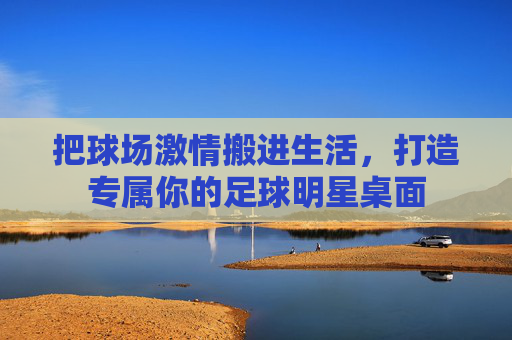 把球场激情搬进生活,打造专属你的足球明星桌面