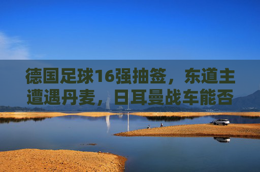 德国足球16强抽签,东道主遭遇丹麦,日耳曼战车能否一鼓作气?