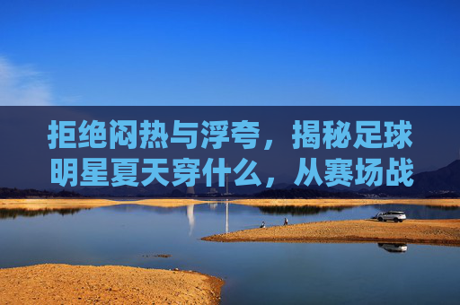 拒绝闷热与浮夸,揭秘足球明星夏天穿什么,从赛场战袍到度假潮搭
