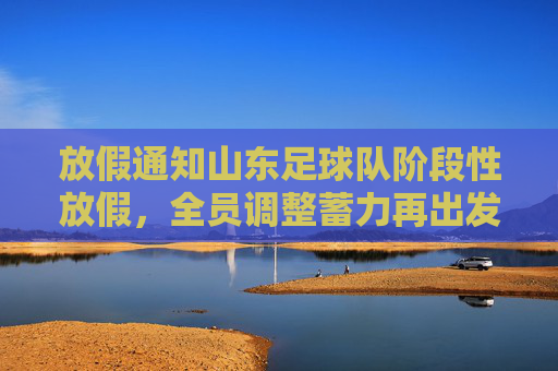 放假通知山东足球队阶段性放假,全员调整蓄力再出发