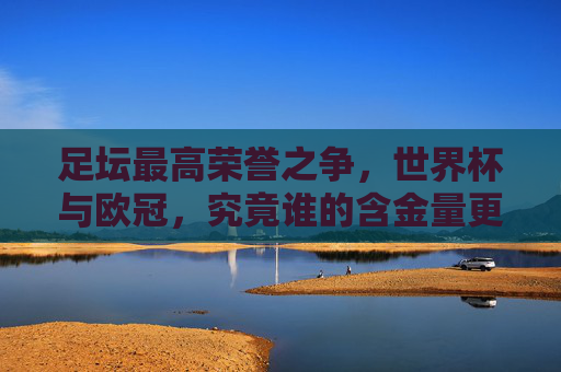 足坛最高荣誉之争,世界杯与欧冠,究竟谁的含金量更胜一筹?