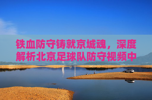 铁血防守铸就京城魂，深度解析北京足球队防守视频中的战术智慧