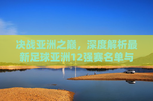决战亚洲之巅,深度解析最新足球亚洲12强赛名单与球队前景