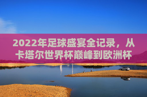 2022年足球盛宴全记录,从卡塔尔世界杯巅峰到欧洲杯加冕,这一年你错过了吗?