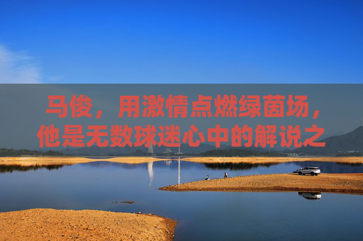 马俊,用激情点燃绿茵场,他是无数球迷心中的解说之神