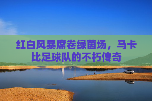 红白风暴席卷绿茵场，马卡比足球队的不朽传奇