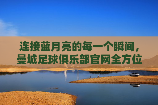 连接蓝月亮的每一个瞬间，曼城足球俱乐部官网全方位指南