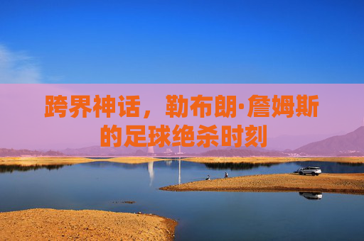 跨界神话,勒布朗·詹姆斯的足球绝杀时刻