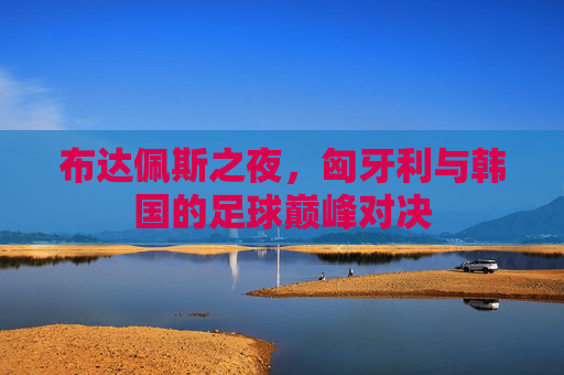 布达佩斯之夜,匈牙利与韩国的足球巅峰对决