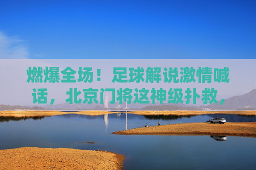 燃爆全场!足球解说激情喊话,北京门将这神级扑救,视频刷屏了!