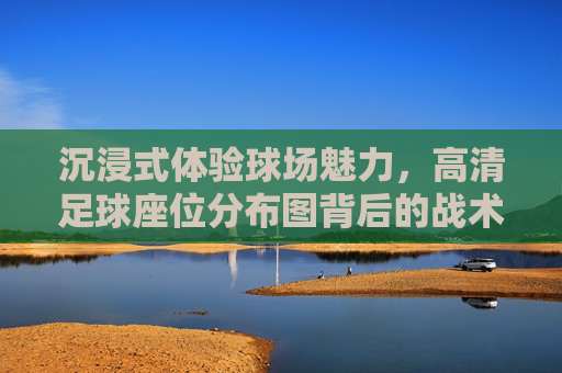沉浸式体验球场魅力，高清足球座位分布图背后的战术与激情