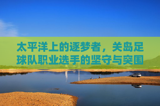 太平洋上的逐梦者，关岛足球队职业选手的坚守与突围