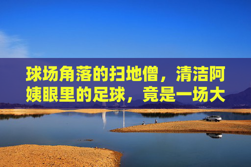 球场角落的扫地僧，清洁阿姨眼里的足球，竟是一场大型闹剧