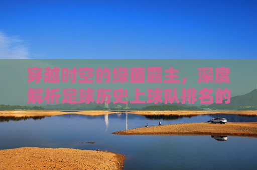 穿越时空的绿茵霸主,深度解析足球历史上球队排名的变迁与传奇