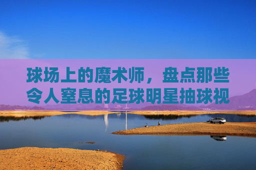 球场上的魔术师,盘点那些令人窒息的足球明星抽球视频集锦