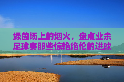 绿茵场上的烟火,盘点业余足球赛那些惊艳绝伦的进球