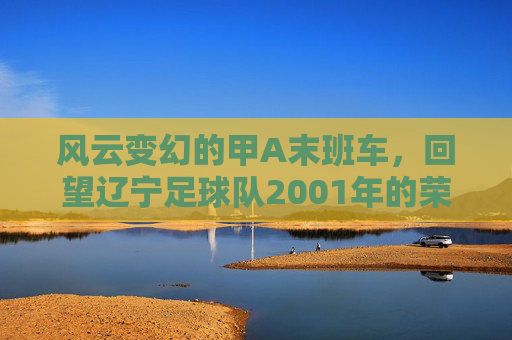 风云变幻的甲A末班车,回望辽宁足球队2001年的荣耀与阵痛
