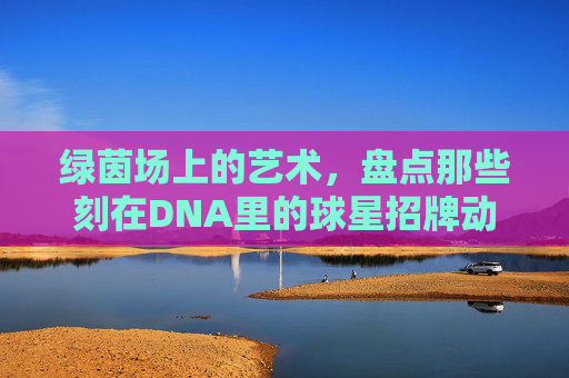 绿茵场上的艺术,盘点那些刻在DNA里的球星招牌动作