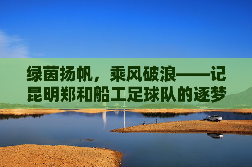 绿茵扬帆,乘风破浪——记昆明郑和船工足球队的逐梦之旅