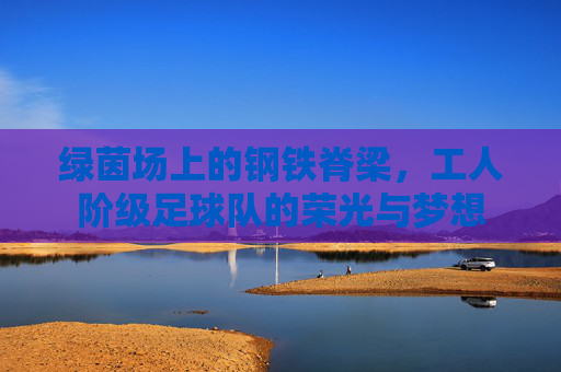 绿茵场上的钢铁脊梁,工人阶级足球队的荣光与梦想