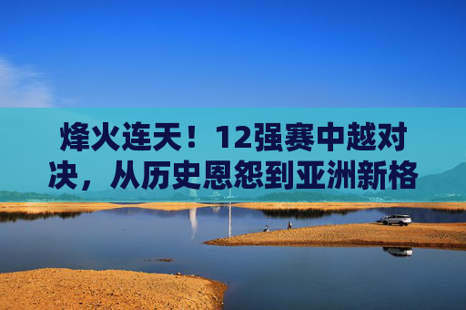 烽火连天!12强赛中越对决,从历史恩怨到亚洲新格局的较量