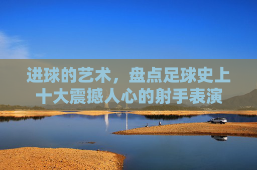 进球的艺术，盘点足球史上十大震撼人心的射手表演
