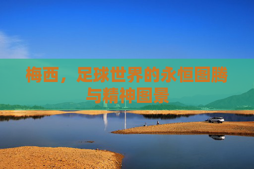 梅西,足球世界的永恒图腾与精神图景