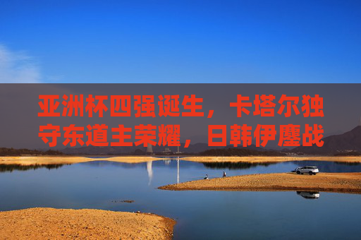 亚洲杯四强诞生,卡塔尔独守东道主荣耀,日韩伊鏖战巅峰对决