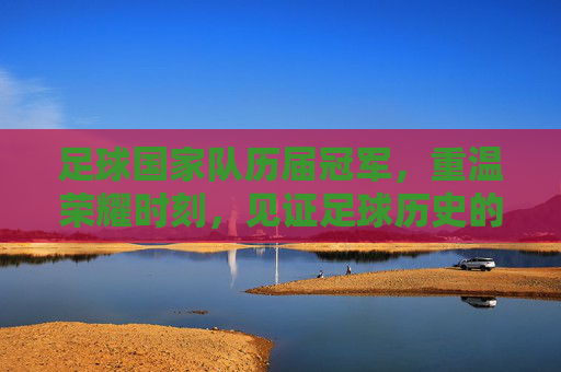 足球国家队历届冠军,重温荣耀时刻,见证足球历史的辉煌篇章