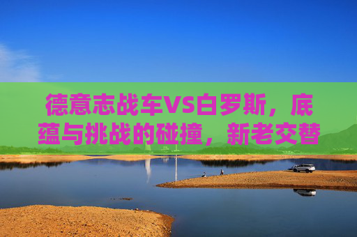 德意志战车VS白罗斯，底蕴与挑战的碰撞，新老交替下的胜利